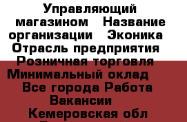 Управляющий магазином › Название организации ­ Эконика › Отрасль предприятия ­ Розничная торговля › Минимальный оклад ­ 1 - Все города Работа » Вакансии   . Кемеровская обл.,Березовский г.